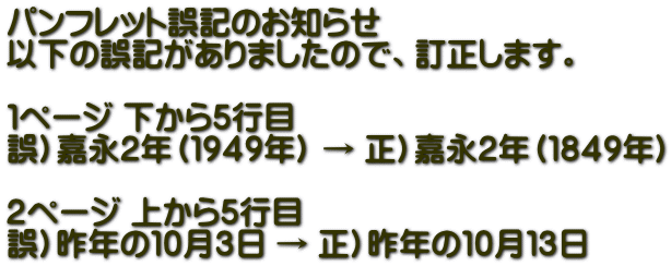 パンフレット誤記のお知らせ 以下の誤記がありましたので、訂正します。  １ページ 下から５行目 誤）嘉永２年（１９４９年） → 正）嘉永２年（１８４９年）  ２ページ 上から５行目 誤）昨年の１０月３日 → 正）昨年の１０月１３日